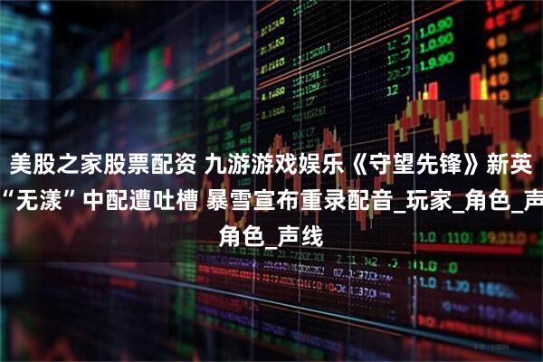美股之家股票配资 九游游戏娱乐《守望先锋》新英雄“无漾”中配遭吐槽 暴雪宣布重录配音_玩家_角色_声线