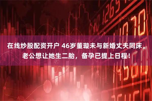 在线炒股配资开户 46岁董璇未与新婚丈夫同床。老公想让她生二胎，备孕已提上日程！