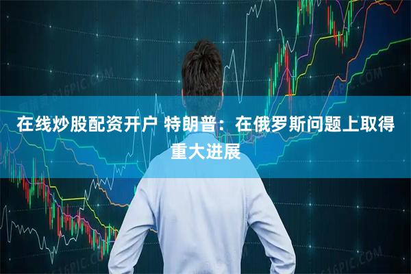 在线炒股配资开户 特朗普：在俄罗斯问题上取得重大进展
