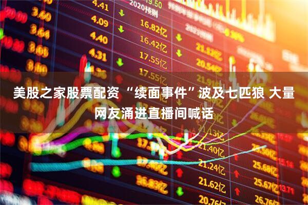 美股之家股票配资 “续面事件”波及七匹狼 大量网友涌进直播间喊话