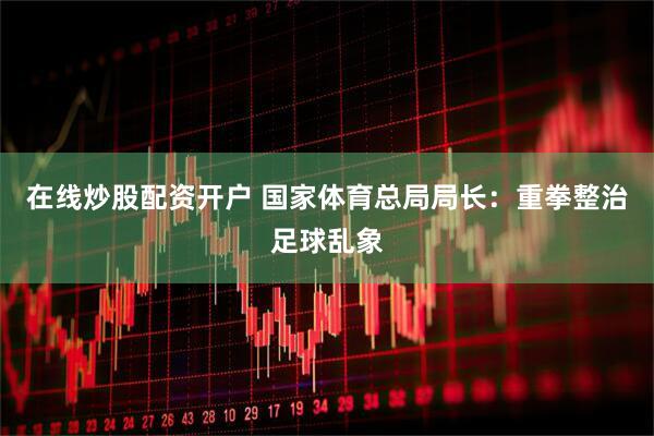 在线炒股配资开户 国家体育总局局长：重拳整治足球乱象
