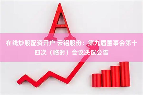 在线炒股配资开户 云铝股份：第九届董事会第十四次（临时）会议决议公告