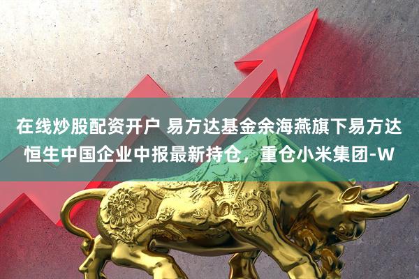 在线炒股配资开户 易方达基金余海燕旗下易方达恒生中国企业中报最新持仓，重仓小米集团-W