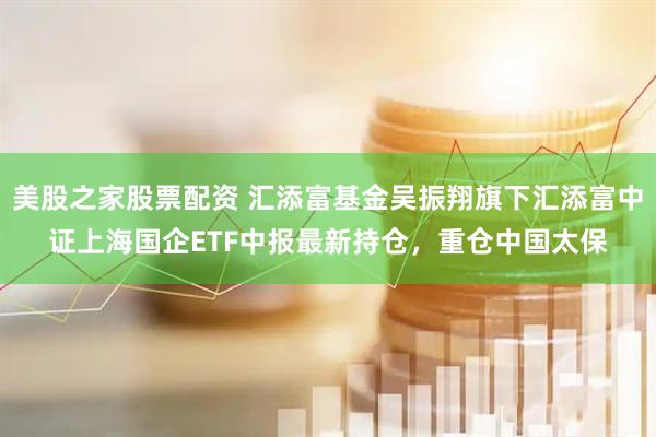 美股之家股票配资 汇添富基金吴振翔旗下汇添富中证上海国企ETF中报最新持仓，重仓中国太保
