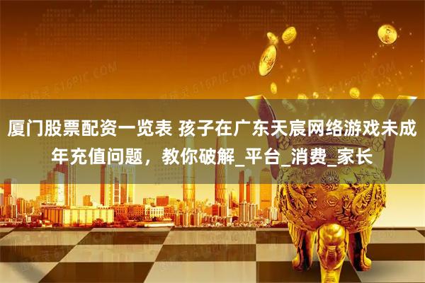 厦门股票配资一览表 孩子在广东天宸网络游戏未成年充值问题，教你破解_平台_消费_家长