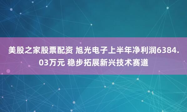美股之家股票配资 旭光电子上半年净利润6384.03万元 稳步拓展新兴技术赛道