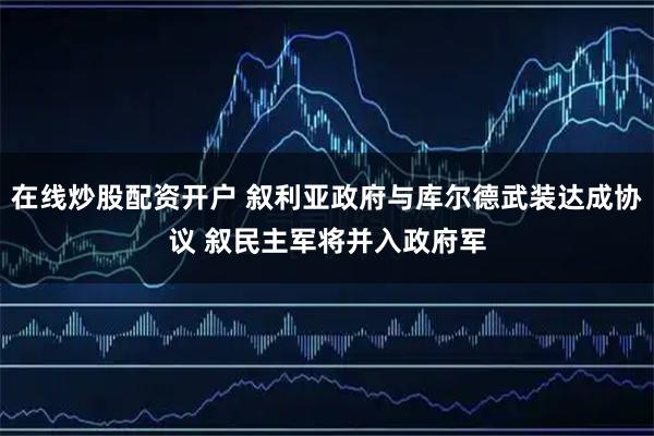 在线炒股配资开户 叙利亚政府与库尔德武装达成协议 叙民主军将并入政府军