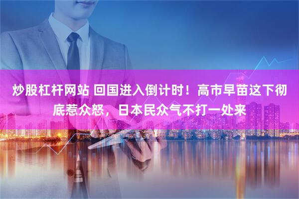 炒股杠杆网站 回国进入倒计时!高市早苗这下彻底惹众怒,日本民众气不打一处来