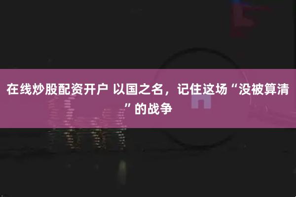 在线炒股配资开户 以国之名，记住这场“没被算清”的战争