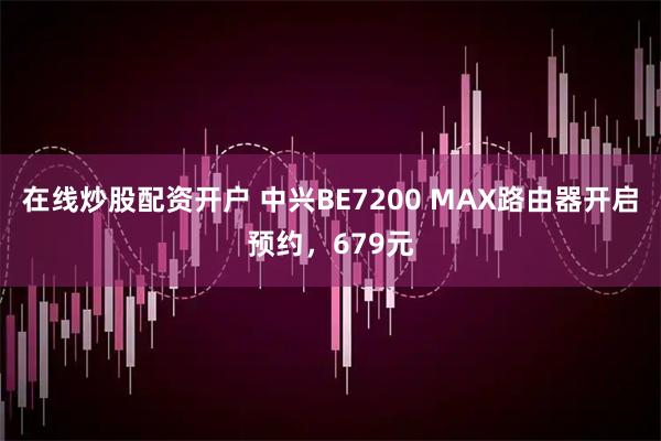 在线炒股配资开户 中兴BE7200 MAX路由器开启预约，679元