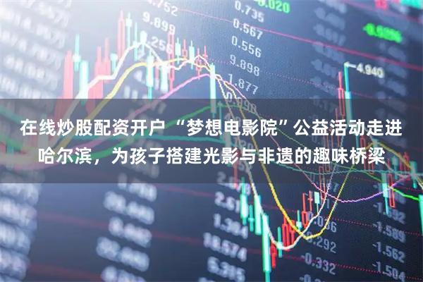 在线炒股配资开户 “梦想电影院”公益活动走进哈尔滨，为孩子搭建光影与非遗的趣味桥梁