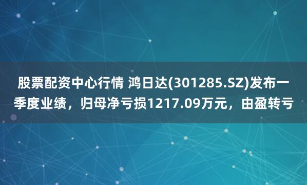 股票配资中心行情 鸿日达(301285.SZ)发布一季度业绩，归母净亏损1217.09万元，由盈转亏