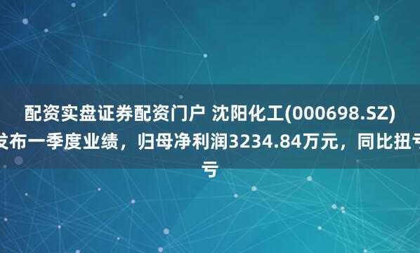 配资实盘证券配资门户 沈阳化工(000698.SZ)发布一季度业绩，归母净利润3234.84万元，同比扭亏