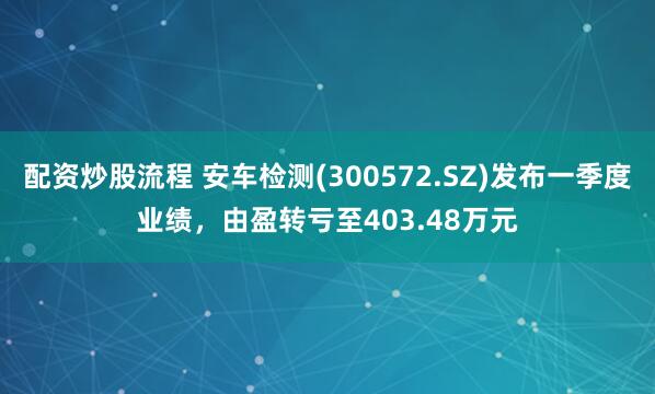 配资炒股流程 安车检测(300572.SZ)发布一季度业绩，由盈转亏至403.48万元