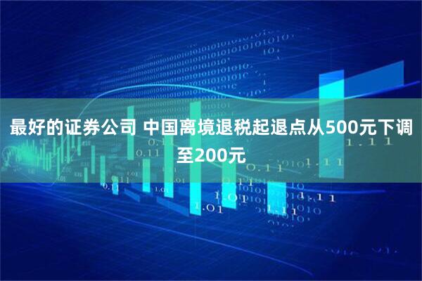 最好的证券公司 中国离境退税起退点从500元下调至200元