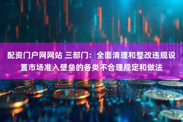 配资门户网网站 三部门：全面清理和整改违规设置市场准入壁垒的各类不合理规定和做法