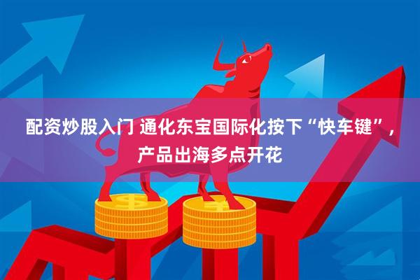 配资炒股入门 通化东宝国际化按下“快车键”，产品出海多点开花