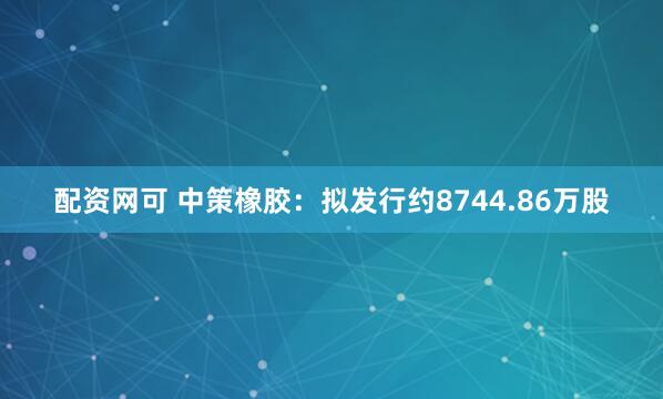 配资网可 中策橡胶：拟发行约8744.86万股