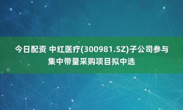 今日配资 中红医疗(300981.SZ)子公司参与集中带量采购项目拟中选