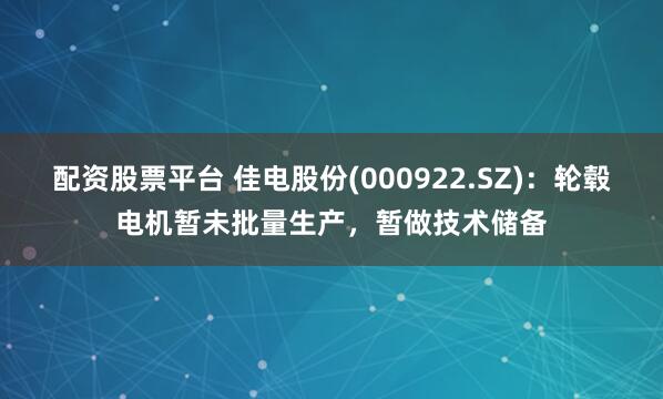 配资股票平台 佳电股份(000922.SZ)：轮毂电机暂未批量生产，暂做技术储备