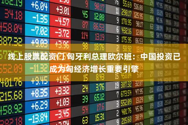 线上股票配资门 匈牙利总理欧尔班：中国投资已成为匈经济增长重要引擎