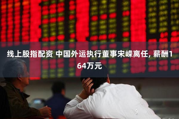线上股指配资 中国外运执行董事宋嵘离任, 薪酬164万元