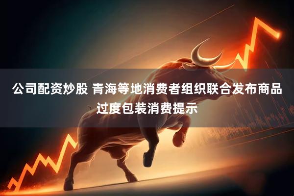 公司配资炒股 青海等地消费者组织联合发布商品过度包装消费提示