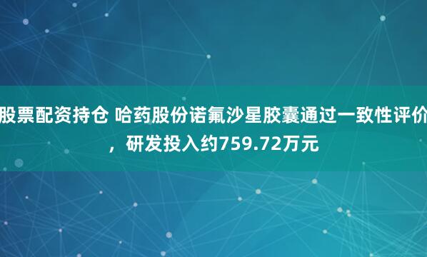 股票配资持仓 哈药股份诺氟沙星胶囊通过一致性评价，研发投入约759.72万元