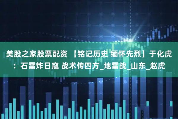 美股之家股票配资 【铭记历史 缅怀先烈】于化虎：石雷炸日寇 战术传四方_地雷战_山东_赵虎