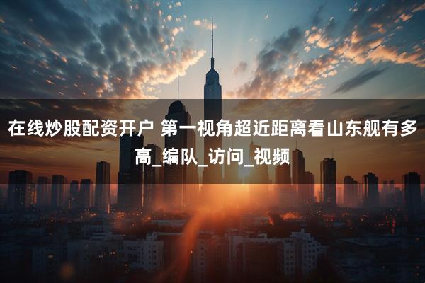 在线炒股配资开户 第一视角超近距离看山东舰有多高_编队_访问_视频