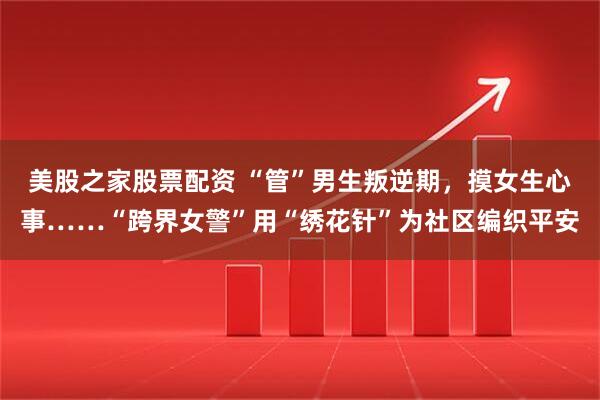美股之家股票配资 “管”男生叛逆期，摸女生心事……“跨界女警”用“绣花针”为社区编织平安