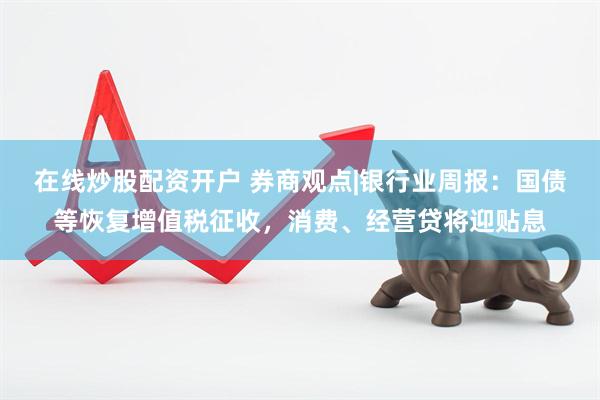 在线炒股配资开户 券商观点|银行业周报：国债等恢复增值税征收，消费、经营贷将迎贴息
