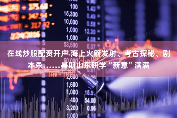 在线炒股配资开户 海上火箭发射、考古探秘、剧本杀……暑期山东研学“新意”满满