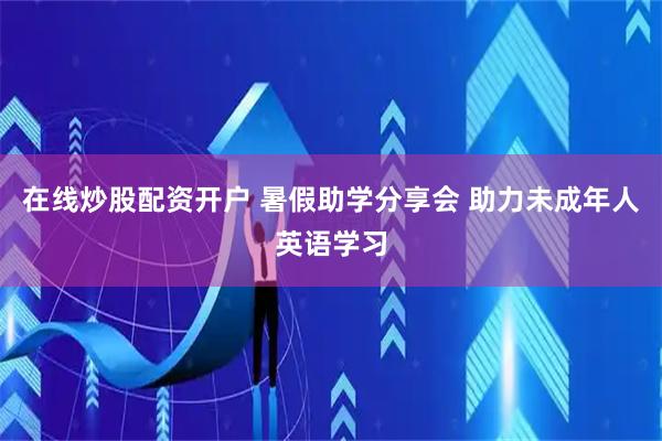 在线炒股配资开户 暑假助学分享会 助力未成年人英语学习