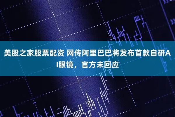 美股之家股票配资 网传阿里巴巴将发布首款自研AI眼镜，官方未回应