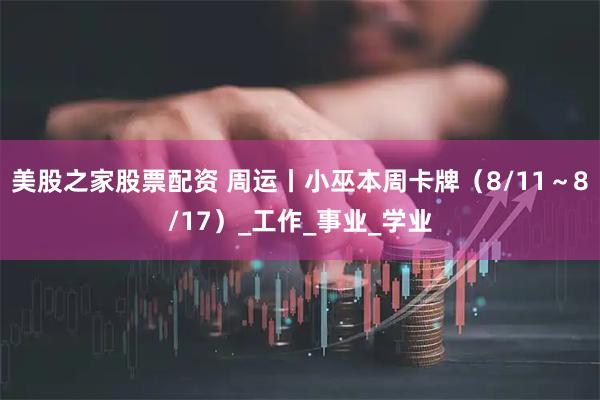 美股之家股票配资 周运丨小巫本周卡牌（8/11～8/17）_工作_事业_学业