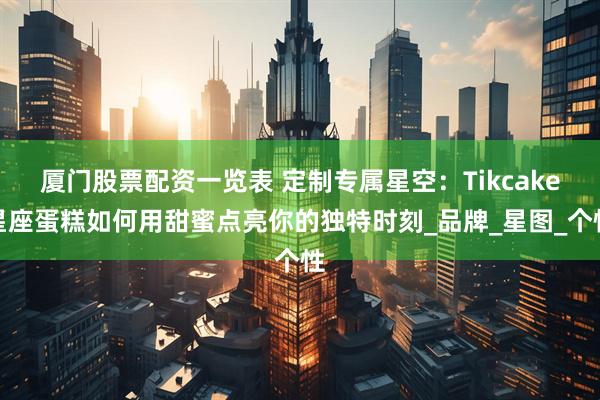 厦门股票配资一览表 定制专属星空：Tikcake星座蛋糕如何用甜蜜点亮你的独特时刻_品牌_星图_个性