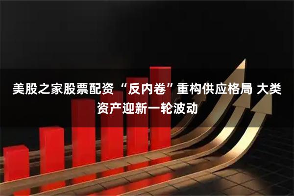 美股之家股票配资 “反内卷”重构供应格局 大类资产迎新一轮波动