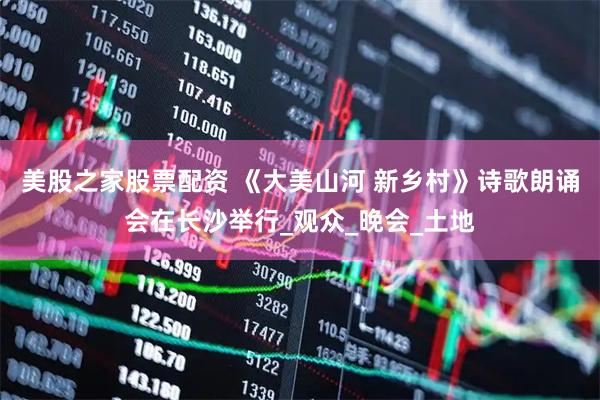 美股之家股票配资 《大美山河 新乡村》诗歌朗诵会在长沙举行_观众_晚会_土地