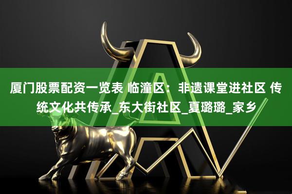 厦门股票配资一览表 临潼区：非遗课堂进社区 传统文化共传承_东大街社区_夏璐璐_家乡