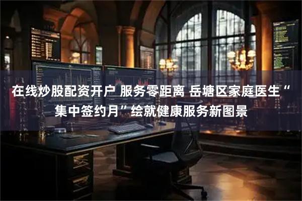 在线炒股配资开户 服务零距离 岳塘区家庭医生“集中签约月”绘就健康服务新图景