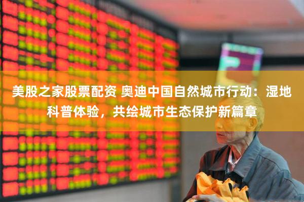 美股之家股票配资 奥迪中国自然城市行动：湿地科普体验，共绘城市生态保护新篇章