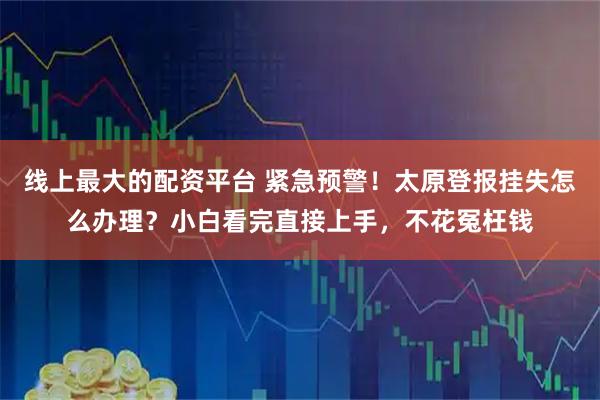 线上最大的配资平台 紧急预警！太原登报挂失怎么办理？小白看完直接上手，不花冤枉钱