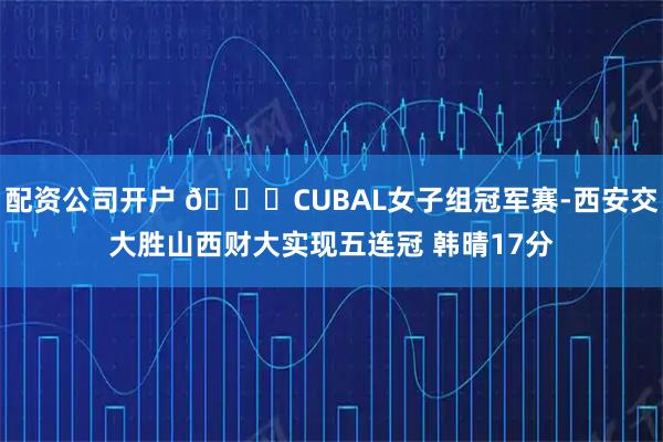 配资公司开户 🏀CUBAL女子组冠军赛-西安交大胜山西财大实现五连冠 韩晴17分