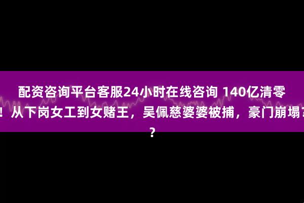 配资咨询平台客服24小时在线咨询 140亿清零！从下岗女工到女赌王，吴佩慈婆婆被捕，豪门崩塌？