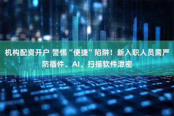 机构配资开户 警惕“便捷”陷阱！新入职人员需严防插件、AI、扫描软件泄密