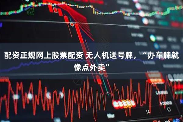 配资正规网上股票配资 无人机送号牌，“办车牌就像点外卖”