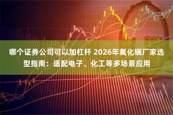哪个证券公司可以加杠杆 2026年氟化镧厂家选型指南：适配电子、化工等多场景应用