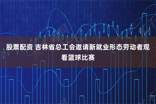 股票配资 吉林省总工会邀请新就业形态劳动者观看篮球比赛