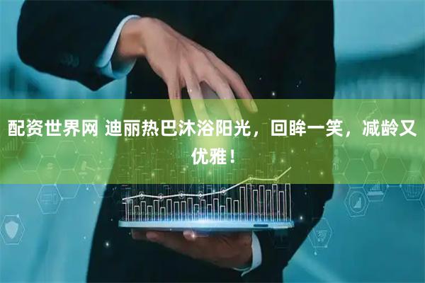 配资世界网 迪丽热巴沐浴阳光，回眸一笑，减龄又优雅！